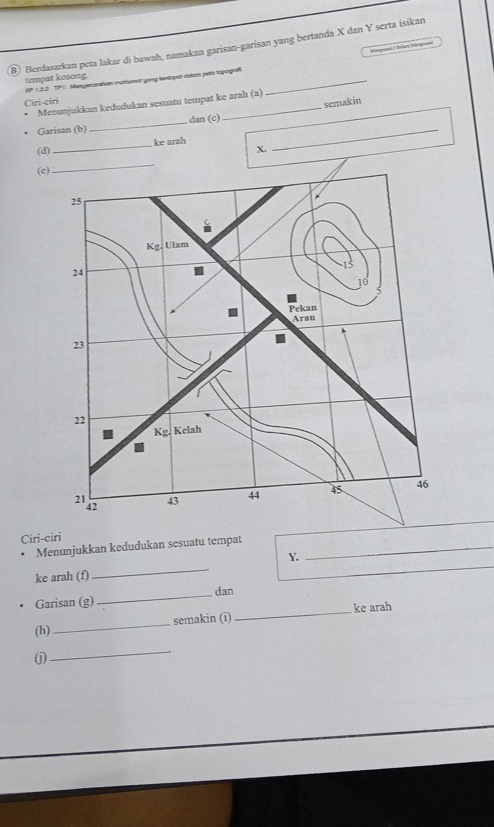 Berdasarkan peta lakar di bawah, namakan garisan-garisan yang bertanda X dan Y serta isikan
Menganná / Bulu M
tempat kosong.
SP 1.2.2 TP1: Mengenaraitm mokiumal yong terdapat dalam peto topograf._
Ciri-ciri
semakin
Menunjukkan kedudukan sesuatu tempat ke arah (a)
Garisan (b) _dan (c)_
(d) _ke arah
X.
(e
Ciri-ciri
Menunjukkan kedudukan sesuatu tempat_
Y.
ke arah (f)
_
_
_
_dan
Garisan (g)
_ke arah
semakin (i)
(h)
_
(j)
_