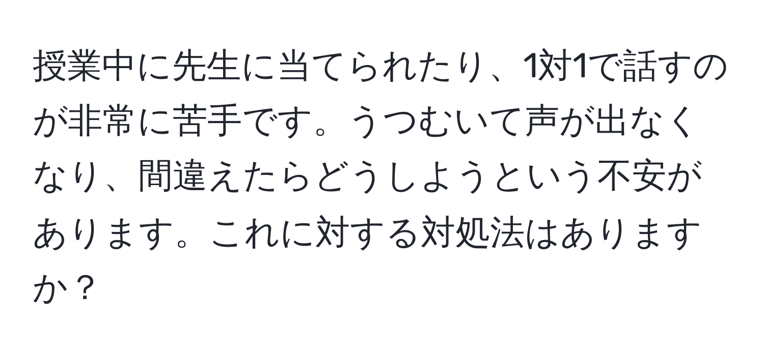 授業中に先生に当てられたり、1対1で話すのが非常に苦手です。うつむいて声が出なくなり、間違えたらどうしようという不安があります。これに対する対処法はありますか？