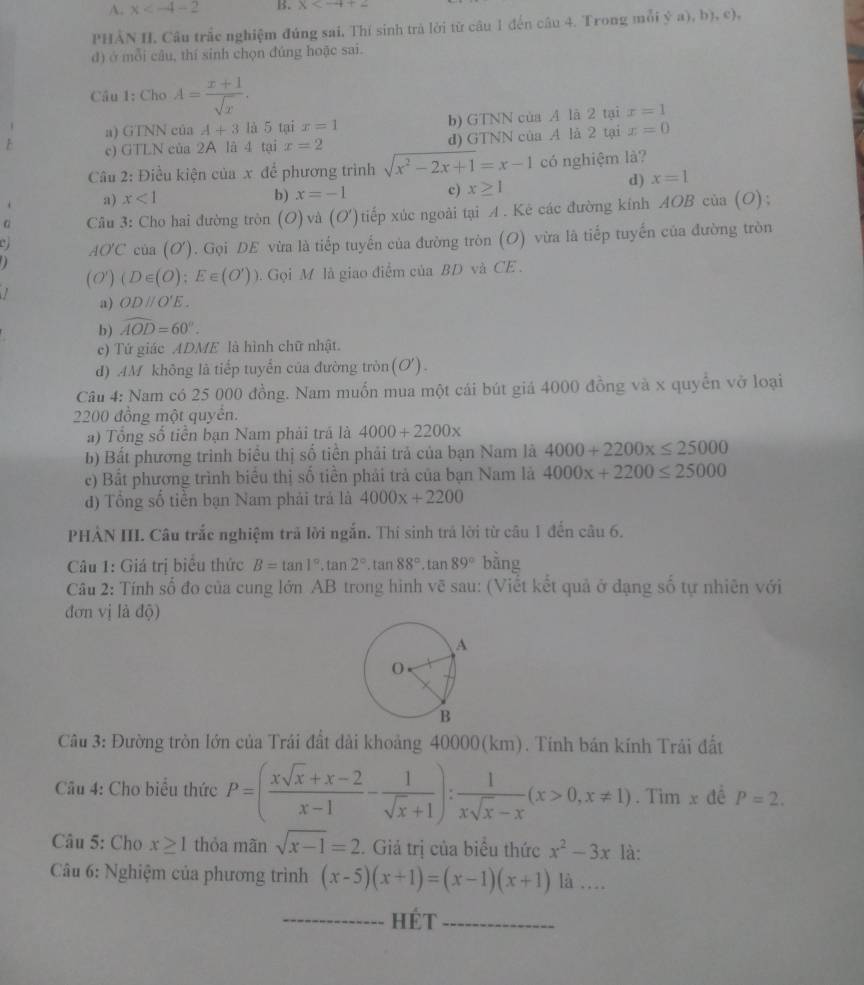 x B. x
PHẢN II. Câu trắc nghiệm đúng sai, Thí sinh trà lời từ câu 1 đến câu 4. Trong mỗi ý a), b), c),
d) ở mỗi câu, thí sinh chọn đúng hoặc sai.
Câu 1: Cho A= (x+1)/sqrt(x) .
a) GTNN của A+3 là 5 tại x=1 b) GTNN của A là 2 tại x=1
F c) GTLN của 2A là 4 tại x=2 d) GTNN của A là 2 tại x=0
Câu 2: Điều kiện của x để phương trình sqrt(x^2-2x+1)=x-1 có nghiệm là?
a) x<1</tex>
b) x=-1 c) x≥ 1
d) x=1
G Câu 3: Cho hai đường tròn (O) và (O') tiếp xúc ngoài tại A. Kê các đường kính AOB của (O) ;
AO'C cùa (C ơ). Gọi DE vừa là tiếp tuyến của đường tròn (O) vừa là tiếp tuyến của đường tròn
.  
(0') (D∈ (O);E∈ (O')). Gọi M là giao điểm của BD và CE .
a) ODparallel O'E.
b) widehat AOD=60°.
c) Tứ giác ADME là hình chữ nhật.
d) AM không là tiếp tuyển của đường tròn(O').
Câu 4: Nam có 25 000 đồng. Nam muốn mua một cái bút giá 4000 đồng và x quyến vở loại
2200 đồng một quyển.
a) Tổng số tiền bạn Nam phải trã là 4000+2200x
b) Bất phương trình biểu thị số tiền phải trả của bạn Nam là 4000+2200x≤ 25000
e) Bắt phương trình biểu thị số tiền phải trả của bạn Nam là 4000x+2200≤ 25000
d) Tổng số tiền bạn Nam phải trả là 4000x+2200
PHẢN III. Câu trắc nghiệm trả lời ngắn. Thí sinh trả lời từ câu 1 đến câu 6.
Câu 1: Giá trị biểu thức B=tan 1°.tan 2°.tan 88°.tan 89° bằng
Câu 2: Tính số đo của cung lớn AB trong hình vẽ sau: (Viết kết quả ở dạng số tự nhiên với
đơn vị là độ)
Câu 3: Đường tròn lớn của Trái đất dài khoảng 40000(km). Tính bán kính Trải đất
Câu 4: Cho biểu thức P=( (xsqrt(x)+x-2)/x-1 - 1/sqrt(x)+1 ): 1/xsqrt(x)-x (x>0,x!= 1). Tim x đề P=2.
Câu 5: Cho x≥ 1 thỏa mãn sqrt(x-1)=2. Giả trị của biểu thức x^2-3x là:
Câu 6: Nghiệm của phương trình (x-5)(x+1)=(x-1)(x+1)la...
_Hét_