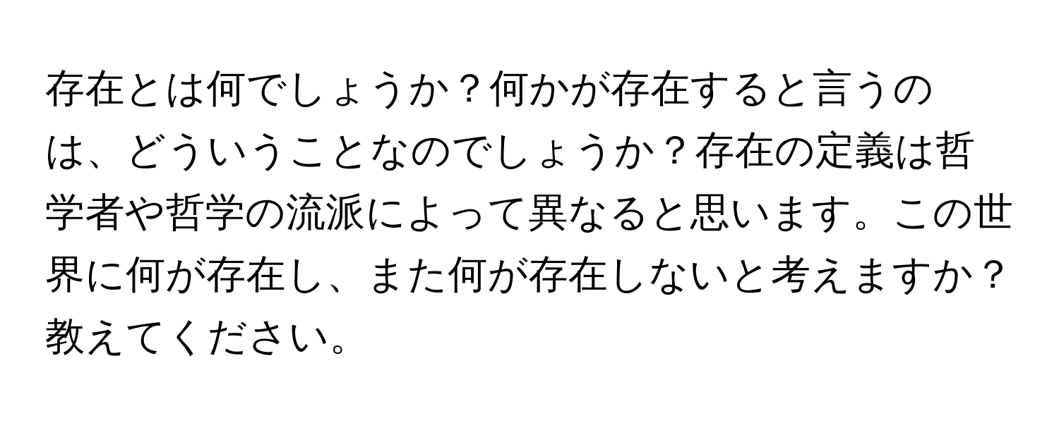 存在とは何でしょうか？何かが存在すると言うのは、どういうことなのでしょうか？存在の定義は哲学者や哲学の流派によって異なると思います。この世界に何が存在し、また何が存在しないと考えますか？教えてください。