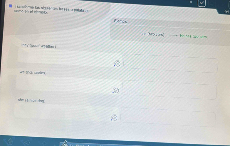 Transforme las siguientes frases o palabras
como en el ejemplo.
1/1
Ejemplo:
he (two cars) He has two cars.
they (good weather)
^-
we (rich uncles)
a
she (a nice dog)