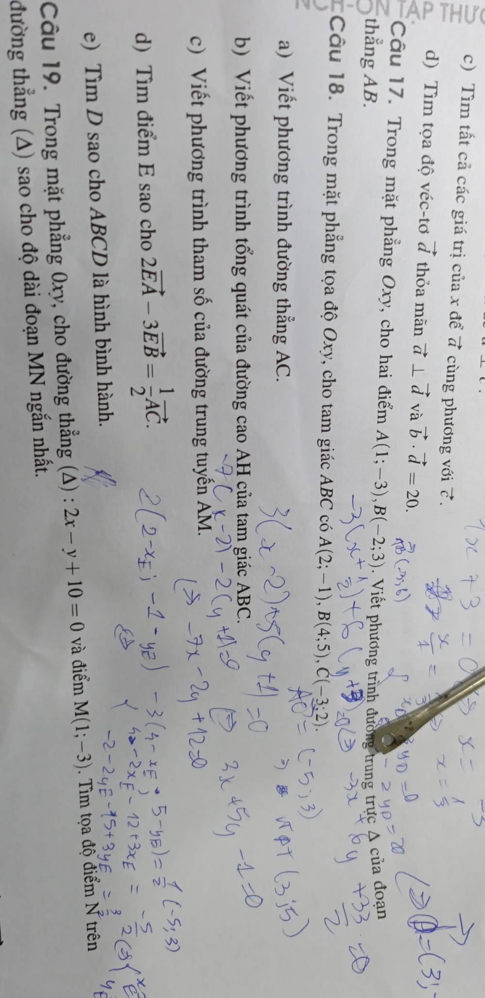 Tìm tất cả các giá trị của x để vector a cùng phương với 7. 
d) Tìm tọa độ véc-tơ vector d thỏa mãn vector a⊥ vector d và vector b· vector d=20. 
Câu 17. Trong mặt phẳng Oxy, cho hai điểm A(1;-3), B(-2;3)
thẳng AB. . Viết phương trình đường trung trực A của đoạn 
Câu 18. Trong mặt phẳng tọa độ Oxy, cho tam giác ABC có A(2;-1), B(4;5), C(-3;2). 
a) Viết phương trình đường thẳng AC. 
b) Viết phương trình tổng quát của đường cao AH của tam giác ABC. 
c) Viết phương trình tham số của đường trung tuyến AM. 
d) Tìm điểm E sao cho 2vector EA-3vector EB= 1/2 vector AC. 
e) Tìm D sao cho ABCD là hình bình hành. 
Câu 19. Trong mặt phẳng 0xy, cho đường thẳng (Δ) : 2x-y+10=0 và điểm M(1;-3). Tìm tọa độ điểm N trên 
đường thẳng (A) sao cho độ dài đoạn MN ngắn nhất.