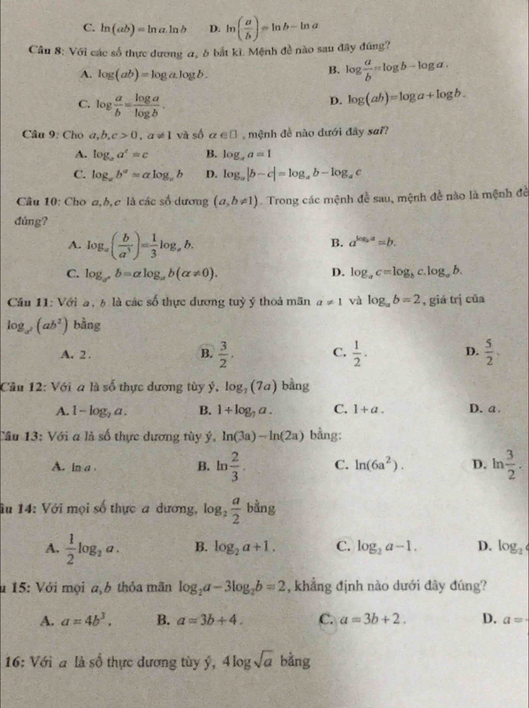 C. ln (ab)=ln a.ln b D. ln ( a/b )=ln b-ln a
Câu 8: Với các số thực dương a, 5 bắt kì. Mệnh đề nào sau đây đúng?
A. log (ab)=log a.log b.
B. log  a/b =log b-log a.
C. log  a/b = log a/log b .
D. log (ab)=log a+log b.
* Câu 9: Cho a,b,c>0,a!= 1 và số alpha ∈ □ ,  mệnh đề nào đưới đây sai?
A. log _aa^c=c B. log _aa=1
C. log _ab^a=alog _ab D. log _a|b-c|=log _ab-log _ac
Câu 10: Cho a,b, c là các số dương (a,b!= 1) Trong các mệnh đề sau, mệnh đề nào là mệnh đề
đúng?
A. log _a( b/a^3 )= 1/3 log _ab.
B. a^(log _b)a=b.
C. log _a^xb=alog _ab(alpha != 0). D. log _ac=log _bc.log _ab.
Cầu 11: Với a, 6 là các số thực dương tuỳ ý thoả mãn a!= 1 và log _ab=2 , giá trị của
log _a^2(ab^2) bằng
A. 2 . B.  3/2 .  1/2 .  5/2 .
C.
D.
Cầu 12: Với a là số thực dương tùy ý, log _7(7a) bằng
A. 1-log _2a. B. 1+log _7a. C. 1+a. D.a.
Câu 13: Với a là số thực dương tùy ý, ln (3a)-ln (2a) bằng:
A. in a,
B. ln  2/3 . ln  3/2 .
C. ln (6a^2). D.
âu 14: Với mọi số thực a dương, log _2 a/2  b ằng
A.  1/2 log _2a.
B. log _2a+1. C. log _2a-1. D. log _2
* 15: Với mọi a,b thỏa mãn log _2a-3log _2b=2 , khẳng định nào dưới đây đúng?
A. a=4b^3. B. a=3b+4. C. a=3b+2. D. a=·
16: Với a là số thực dương tùy ý, 4log sqrt(a) bằng