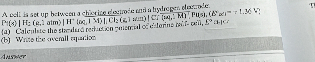 Pt(s)|H_2(g,1atm)|H^+(aq,1M)||Cl_2(g,1atm)|Cl^-(aq,1M)|Pt(s),(E^0cell=+1.36V) A cell is set up between a chlorine electrode and a hydrogen electrode: 
T 
(a) Calculate the standard reduction potential of chlorine half- cell, E°Cl_2|Cl^.
(b) Write the overall equation 
Answer