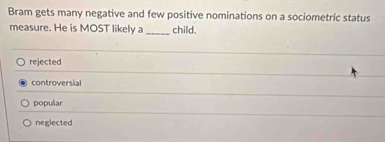 Bram gets many negative and few positive nominations on a sociometric status
measure. He is MOST likely a _child.
rejected
controversial
popular
neglected