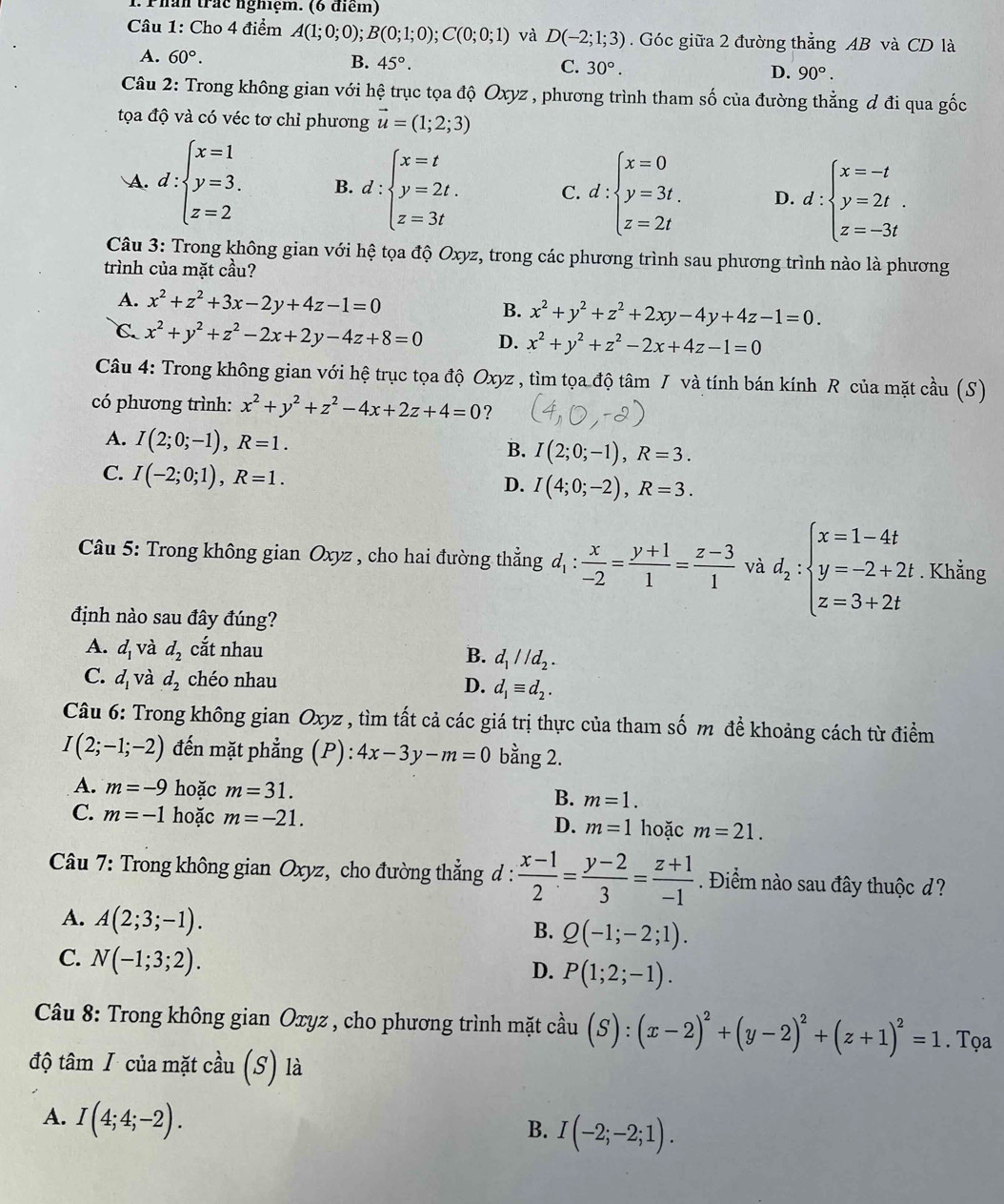 Phần trác nghiệm. (6 điểm)
Câu 1: Cho 4 điểm A(1;0;0);B(0;1;0);C(0;0;1) và D(-2;1;3). Góc giữa 2 đường thẳng AB và CD là
A. 60°.
B. 45°. C. 30°. D. 90°.
Câu 2: Trong không gian với hệ trục tọa độ Oxyz , phương trình tham số của đường thẳng đ đi qua gốc
tọa độ và có véc tơ chỉ phương vector u=(1;2;3)
A. d:beginarrayl x=1 y=3. z=2endarray. B. d:beginarrayl x=t y=2t. z=3tendarray. C. d:beginarrayl x=0 y=3t. z=2tendarray. D. d:beginarrayl x=-t y=2t. z=-3tendarray.
Câu 3: Trong không gian với hệ tọa độ Oxyz, trong các phương trình sau phương trình nào là phương
trình của mặt cầu?
A. x^2+z^2+3x-2y+4z-1=0 B. x^2+y^2+z^2+2xy-4y+4z-1=0.
C. x^2+y^2+z^2-2x+2y-4z+8=0 D. x^2+y^2+z^2-2x+4z-1=0
Câu 4: Trong không gian với hệ trục tọa độ Oxyz , tìm tọa độ tâm / và tính bán kính R của mặt cầu (S)
có phương trình: x^2+y^2+z^2-4x+2z+4=0 ?
A. I(2;0;-1),R=1.
B. I(2;0;-1),R=3.
C. I(-2;0;1),R=1.
D. I(4;0;-2),R=3.
Câu 5: Trong không gian Oxyz , cho hai đường thẳng  C l_1:  x/-2 = (y+1)/1 = (z-3)/1  và d_2:beginarrayl x=1-4t y=-2+2t z=3+2tendarray.. Khẳng
định nào sau đây đúng?
A. d_1 và d_2 cắt nhau
B. d_1parallel d_2.
C. d_1 và d_2 chéo nhau D. d_1equiv d_2.
Câu 6: Trong không gian Oxyz , tìm tất cả các giá trị thực của tham số m đề khoảng cách từ điểm
I(2;-1;-2) đến mặt phẳng (P): 4x-3y-m=0 bằng 2.
A. m=-9 hoặc m=31. B. m=1.
C. m=-1 hoặc m=-21. hoặc m=21.
D. m=1
Câu 7: Trong không gian Oxyz, cho đường thẳng d :  (x-1)/2 = (y-2)/3 = (z+1)/-1 . Điểm nào sau đây thuộc d ?
A. A(2;3;-1).
B. Q(-1;-2;1).
C. N(-1;3;2).
D. P(1;2;-1).
* Câu 8: Trong không gian Oxyz , cho phương trình mặt ở hat au (S):(x-2)^2+(y-2)^2+(z+1)^2=1. Tọa
độ tâm I của mặt cầu (S) là
A. I(4;4;-2).
B. I(-2;-2;1).