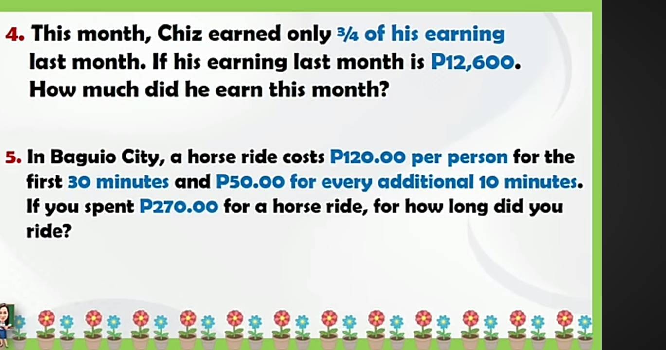 This month, Chiz earned only ¾ of his earning 
last month. If his earning last month is P12,600. 
How much did he earn this month? 
5. In Baguio City, a horse ride costs P120.00 per person for the 
first 30 minutes and P50.00 for every additional 10 minutes. 
If you spent P270.00 for a horse ride, for how long did you 
ride?