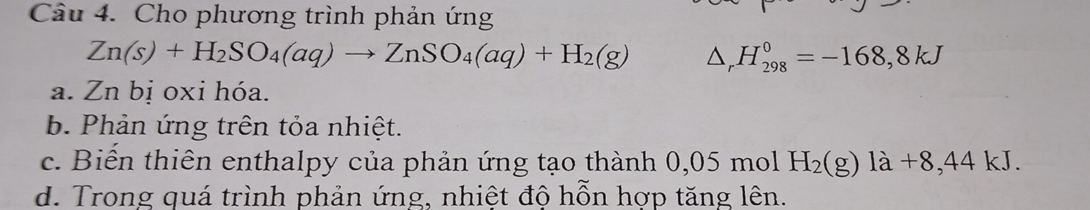 Cho phương trình phản ứng
Zn(s)+H_2SO_4(aq)to ZnSO_4(aq)+H_2(g)
△ _rH_(298)^0=-168,8kJ
a. Zn bị oxi hóa.
b Phản ứng trên tỏa nhiệt.
c. Biển thiên enthalpy của phản ứng tạo thành 0,05 mol H_2(g) là +8,44 kJ.
d. Trong quá trình phản ứng, nhiệt độ hỗn hợp tăng lên.