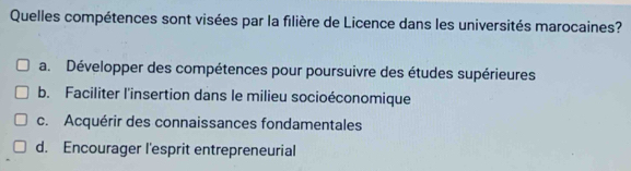 Quelles compétences sont visées par la filière de Licence dans les universités marocaines?
a. Développer des compétences pour poursuivre des études supérieures
b. Faciliter l'insertion dans le milieu socioéconomique
c. Acquérir des connaissances fondamentales
d. Encourager l'esprit entrepreneurial