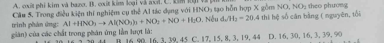 A. oxit phi kim và bazơ. B. oxit kim loại và axit. C. kim loại và ph
Câu 5. Trong điều kiện thí nghiệm cụ thể Al tác dụng với HNO_3 tạo hỗn hợp X gồm NO, NO_2 theo phương
trình phản ứng: Al+HNO_3to Al(NO_3)_3+NO_2+NO+H_2O. Nếu d_x/H_2=20.4 thì hệ số cân bằng ( nguyên, tối
giản) của các chất trong phản ứng lần lượt là:
B. 16. 90. 16. 3. 39. 45 C. 17, 15, 8, 3, 19, 44 D. 16, 30, 16, 3, 39, 90