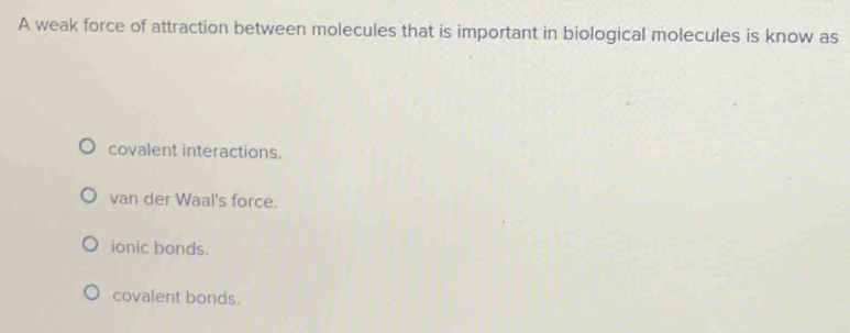 A weak force of attraction between molecules that is important in biological molecules is know as
covalent interactions.
van der Waal's force.
ionic bonds.
covalent bonds.