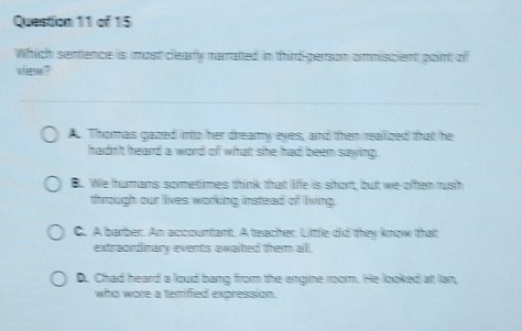 Which sentence is most clearly narrated in third-person ormmiscient point of
view?
A. Thomas gazed into her dreamy eyes, and then reallized that he
hadn't heard a word of what she had been saying.
B. We humans sometimes think that life is short, but we often rush
through our lives working instead of living.
C. A barber. An accountant. A teacher. Little did they know that
extraordinary events awaited them all.
D. Chad heard a loud bang from the engine room. He looked at lan,
who wore a terrified expression.