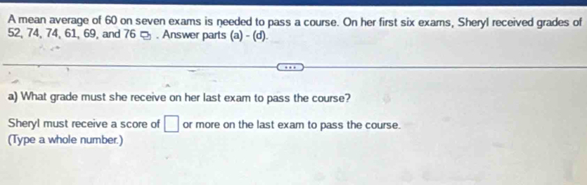 A mean average of 60 on seven exams is needed to pass a course. On her first six exams, Sheryl received grades of
52, 74, 74, 61, 69, and 76 □ . Answer parts (a) - (d). 
a) What grade must she receive on her last exam to pass the course? 
Sheryl must receive a score of □ or more on the last exam to pass the course. 
(Type a whole number.)