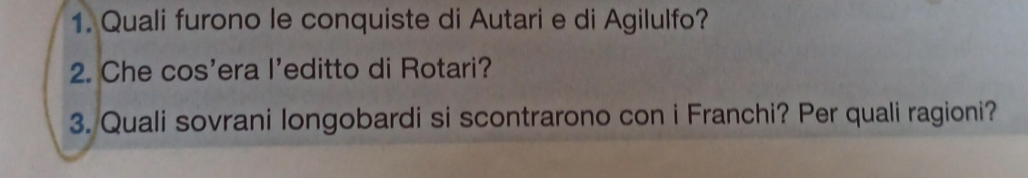 Quali furono le conquiste di Autari e di Agilulfo? 
2. Che cos'era l'editto di Rotari? 
3. Quali sovrani longobardi si scontrarono con i Franchi? Per quali ragioni?