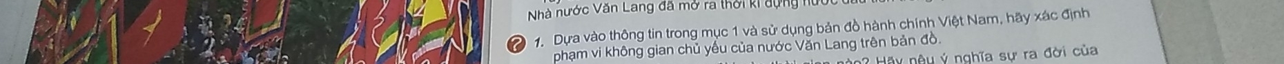 Nà nước Văn Lang đã mở ra thời k 
1. Dựa vào thông tin trong mục 1 và sử dụng bản đồ hành chính Việt Nam, hãy xác định 
phạm vi không gian chủ yếu của nước Văn Lang trên bản đồ. 
â u nêu ý nghĩa sự ra đời của