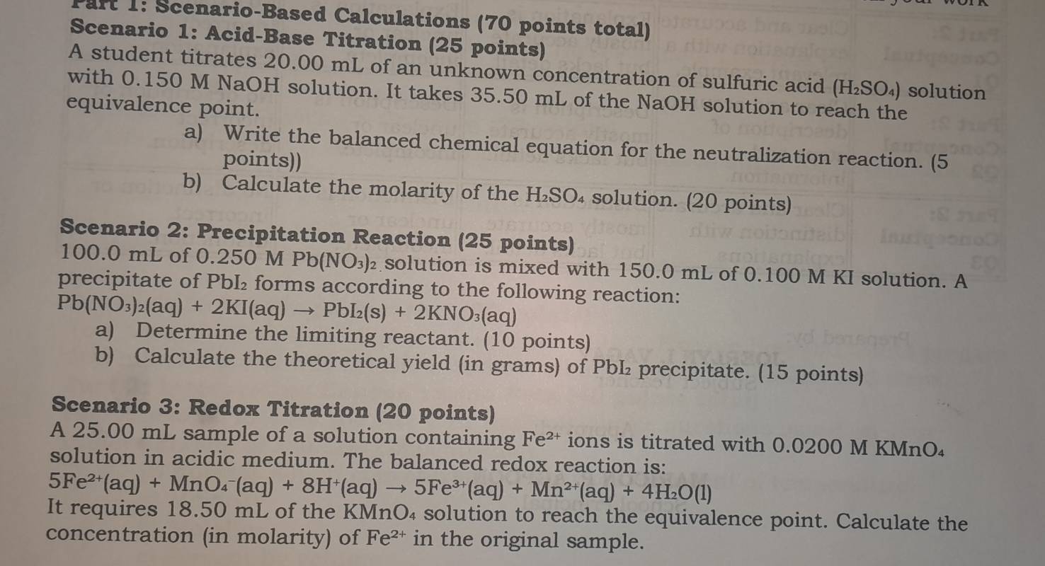 Scenario-Based Calculations (70 points total) 
Scenario 1: Acid-Base Titration (25 points) 
A student titrates 20.00 mL of an unknown concentration of sulfuric acid (H_2SO_4) solution 
with 0.150 M NaOH solution. It takes 35.50 mL of the NaOH solution to reach the 
equivalence point. 
a) Write the balanced chemical equation for the neutralization reaction. (5 
points)) 
b) Calculate the molarity of the H₂SO₄ solution. (20 points) 
Scenario 2: Precipitation Reaction (25 points)
100.0 mL of 0.250 M Pb(NO_3) solution is mixed with 150.0 mL of 0.100 M KI solution. A 
precipitate of PbI₂ forms according to the following reaction:
Pb(NO_3)_2(aq)+2KI(aq)to PbI_2(s)+2KNO_3(aq)
a) Determine the limiting reactant. (10 points) 
b) Calculate the theoretical yield (in grams) of PbL₂ precipitate. (15 points) 
Scenario 3: Redox Titration (20 points) 
A 25.00 mL sample of a solution containing Fe^(2+) ions is titrated with 0.0200 M KMnO₄
solution in acidic medium. The balanced redox reaction is:
5Fe^(2+)(aq)+MnO_4^(-(aq)+8H^+)(aq)to 5Fe^(3+)(aq)+Mn^(2+)(aq)+4H_2O(l)
It requires 18.50 mL of the KMnO₄ solution to reach the equivalence point. Calculate the 
concentration (in molarity) of Fe^(2+) in the original sample.