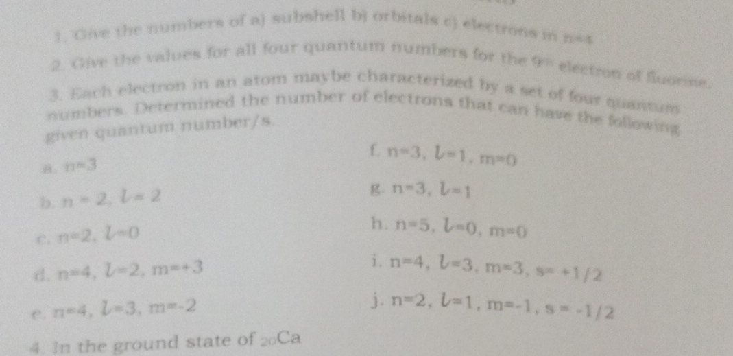 Give the numbers of a) subshell b) orbitals c) electrons in n=4
2. Give the values for all four quantum numbers for the y= electron of fluorine. 
3. Each electron in an atom maybe characterized by a set of four quantum 
numbers. Determined the number of electrons that can have the following 
given quantum number/s. 
f. n=3, L=1, m=0
B. n=3
b. n=2, l=2
g. n=3, l=1
C. n=2, l=0
h. n=5, L=0, m=0
i. 
d. n=4, L=2, m=+3 n=4, L=3, m=3, s=+1/2
e. n=4, L=3, m=-2
j. n=2, L=1, m=-1, s=-1/2
4. In the ground state of _20Ca