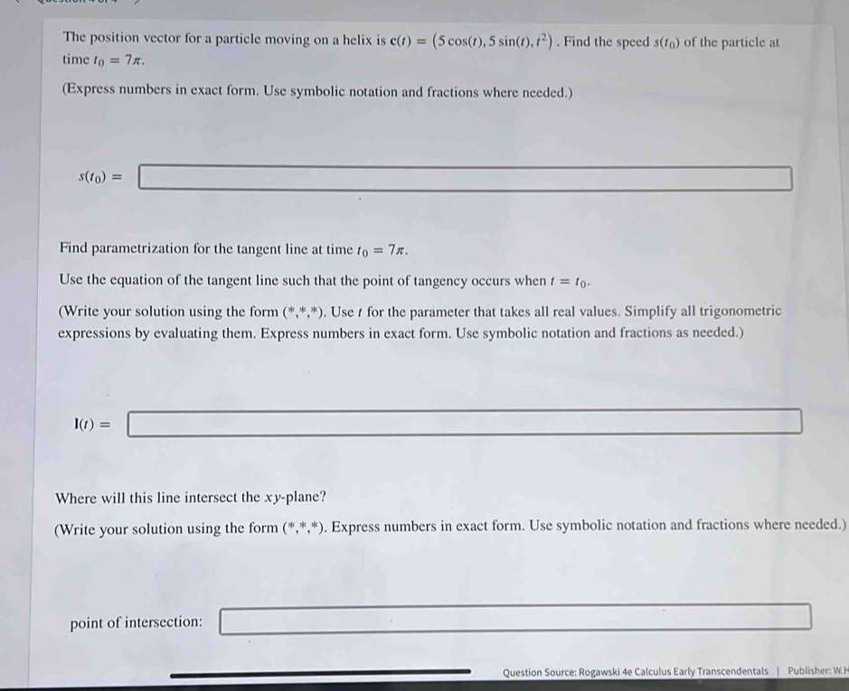 The position vector for a particle moving on a helix is c(t)=(5cos (t),5sin (t),t^2). Find the speed s(t_0) of the particle at 
time t_0=7π. 
(Express numbers in exact form. Use symbolic notation and fractions where needed.)
s(t_0)=□ sqrt(3)sin alpha =0
Find parametrization for the tangent line at time t_0=7π. 
Use the equation of the tangent line such that the point of tangency occurs when t=t_0. 
(Write your solution using the form (*,*,*). Use t for the parameter that takes all real values. Simplify all trigonometric 
expressions by evaluating them. Express numbers in exact form. Use symbolic notation and fractions as needed.)
I(t)=□ (-(△ +23-CHC1to CD
Where will this line intersect the xy -plane? 
(Write your solution using the form (*,*,*). Express numbers in exact form. Use symbolic notation and fractions where needed.) 
point of intersection: □ 
Question Source: Rogawski 4e Calculus Early Transcendentals Publisher: W.H