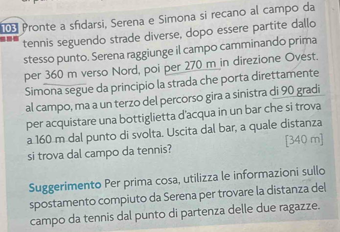 Pronte a sfidarsi, Serena e Simona si recano al campo da 
tennis seguendo strade diverse, dopo essere partite dallo 
stesso punto. Serena raggiunge il campo camminando prima 
per 360 m verso Nord, poi per 270 m in direzione Ovest. 
Simona segue da principio la strada che porta direttamente 
al campo, ma a un terzo del percorso gira a sinistra di 90 gradi 
per acquistare una bottiglietta d’acqua in un bar che si trova 
a 160 m dal punto di svolta. Uscita dal bar, a quale distanza
[340 m]
si trova dal campo da tennis? 
Suggerimento Per prima cosa, utilizza le informazioni sullo 
spostamento compiuto da Serena per trovare la distanza del 
campo da tennis dal punto di partenza delle due ragazze.