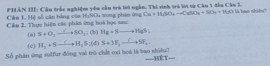 PHẢN III: Câu trắc nghiệm yêu cầu trả lời ngắn. Thí sinh trã lời từ Câu 1 đến Câu 2. 
Câu 1. Hệ số cân bằng của H_2SO_4 trong phản ứng Cu+H_2SO_4to CuSO_4+SO_2+H_2O là bao nhiêu? 
Câu 2. Thực hiện các phản ứng hoá học sau: 
(a) S+O_2to SO_2; (b) Hg+Sto HgS; 
(c) H_2+Sto H_2S =( (d) S+3F_2to SF_6-
Số phản ứng sulfur đóng vai trò chất oxi hoá là bao nhiêu? 
----HÉT- ___