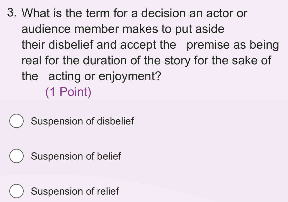 What is the term for a decision an actor or
audience member makes to put aside
their disbelief and accept the premise as being
real for the duration of the story for the sake of
the acting or enjoyment?
(1 Point)
Suspension of disbelief
Suspension of belief
Suspension of relief