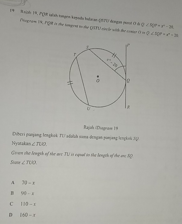 Rajah 19. PQR ialah tangen kepada bulatan QSTU dengan pusat 0 du Q∠ SQP=x^6-20,
Diagram 19, PQR is the tangent to the QSTU circle with the center O in Q∠ SQP=x°-20.
Rajah /Diagram 19
Diberi panjang lengkok TV adalah sama dengan panjang lengkok SQ.
Nyatakan ∠ TUO.
Given the length of the arc TU is equal to the length of the arc SQ.
State ∠ TUO.
A 70-x
B 90-x
C 110-x
D 160-x