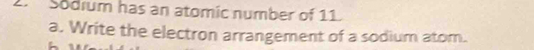 Sodrum has an atomic number of 11. 
a. Write the electron arrangement of a sodium atom.