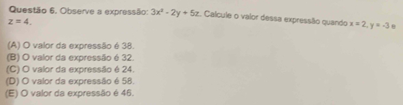 Questão 6, Observe a expressão: 3x^2-2y+5z. Calcule o valor dessa expressão quando x=2, y=-3 e
z=4.
(A) O valor da expressão é 38.
(B) O valor da expressão é 32.
(C) O valor da expressão é 24.
(D) O valor da expressão é 58.
(E) O valor da expressão é 46.