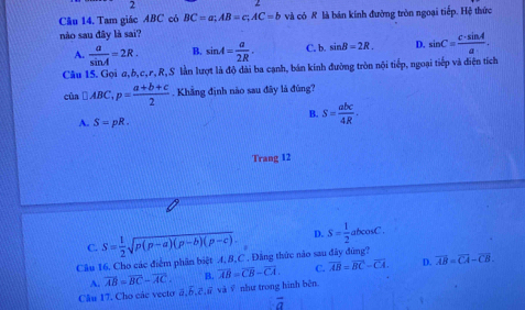 Cău 14, Tam giác ABC có BC=a; AB=c; AC=b và có R là bán kính đường tròn ngoại tiếp. Hệ thức
nào sau đây là sai?
A.  a/sin A =2R. B. sin A= a/2R . C. b. sin B=2R. D. sin C= c· sin A/a . 
Câu 15. Gọi α, b, c, r, R,S làn lượt là độ dài ba cạnh, bán kinh đường tròn nội tiếp, ngoại tiếp và điện tích
cùa □ ABC, p= (a+b+c)/2 . Khẳng định nào sau đây là đúng?
B. S= abc/4R .
A. S=pR. 
Trang 12
C. S= 1/2 sqrt(p(p-a)(p-b)(p-c)). D. S= 1/2 abcos C. 
Câu 16. Cho các điểm phân biệt A, 8, C. Đăng thức nào sau đây đùng? overline AB=overline CA-overline CB.
A. overline AB=overline BC-overline AC. B. overline AB=overline CB-overline CA. C. overline AB=overline BC-overline CA. D.
Cầu 17. Cho các vectơ ā, 6, 2,ữ và ỹ như trong hình bên.
vector a