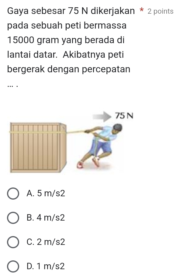 Gaya sebesar 75 N dikerjakan * 2 points
pada sebuah peti bermassa
15000 gram yang berada di
lantai datar. Akibatnya peti
bergerak dengan percepatan
… .
A. 5 m/s2
B. 4 m/s2
C. 2 m/s2
D. 1 m/s2