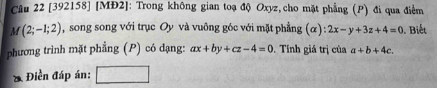 [392158] [MĐ2]: Trong không gian toạ độ Oxyz,cho mặt phẳng (P) đi qua điểm
M(2;-1;2) , song song với trục Oy và vuông góc với mặt phẳng (α): 2x-y+3z+4=0. Biết 
phương trình mặt phẳng (P) có dạng: ax+by+cz-4=0. Tính giá trị của a+b+4c. 
& Điền đáp án: