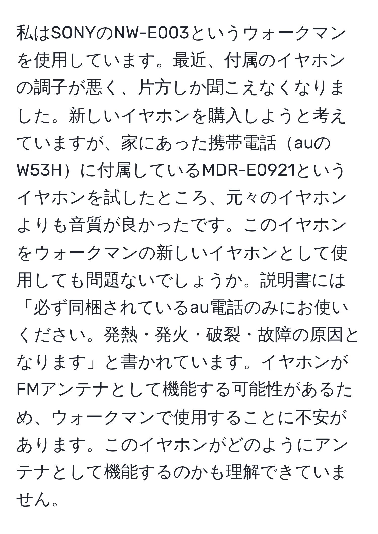 私はSONYのNW-E003というウォークマンを使用しています。最近、付属のイヤホンの調子が悪く、片方しか聞こえなくなりました。新しいイヤホンを購入しようと考えていますが、家にあった携帯電話auのW53Hに付属しているMDR-E0921というイヤホンを試したところ、元々のイヤホンよりも音質が良かったです。このイヤホンをウォークマンの新しいイヤホンとして使用しても問題ないでしょうか。説明書には「必ず同梱されているau電話のみにお使いください。発熱・発火・破裂・故障の原因となります」と書かれています。イヤホンがFMアンテナとして機能する可能性があるため、ウォークマンで使用することに不安があります。このイヤホンがどのようにアンテナとして機能するのかも理解できていません。