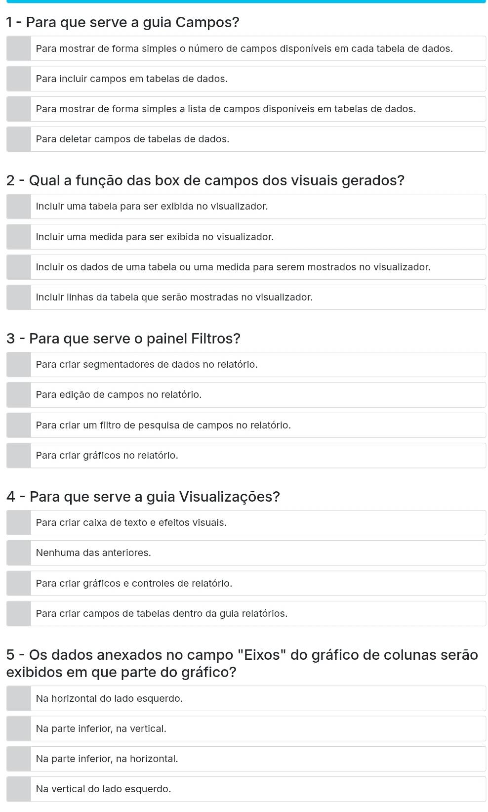 Para que serve a guia Campos?
Para mostrar de forma simples o número de campos disponíveis em cada tabela de dados.
Para incluir campos em tabelas de dados.
Para mostrar de forma simples a lista de campos disponíveis em tabelas de dados.
Para deletar campos de tabelas de dados.
2 - Qual a função das box de campos dos visuais gerados?
Incluir uma tabela para ser exibida no visualizador.
Incluir uma medida para ser exibida no visualizador.
Incluir os dados de uma tabela ou uma medida para serem mostrados no visualizador.
Incluir linhas da tabela que serão mostradas no visualizador.
3 - Para que serve o painel Filtros?
Para criar segmentadores de dados no relatório.
Para edição de campos no relatório.
Para criar um filtro de pesquisa de campos no relatório.
Para criar gráficos no relatório.
4 - Para que serve a guia Visualizações?
Para criar caixa de texto e efeitos visuais.
Nenhuma das anteriores.
Para criar gráficos e controles de relatório.
Para criar campos de tabelas dentro da guia relatórios.
5 - Os dados anexados no campo "Eixos" do gráfico de colunas serão
exibidos em que parte do gráfico?
Na horizontal do lado esquerdo.
Na parte inferior, na vertical.
Na parte inferior, na horizontal.
Na vertical do lado esquerdo.