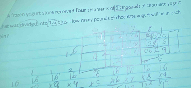 A frozen yogurt store received four shipments of 9.26 pounds of chocolate yogurt 
hat was divided into 1.6 bins. How many pounds of chocolate yogurt will be in each 
binʔ