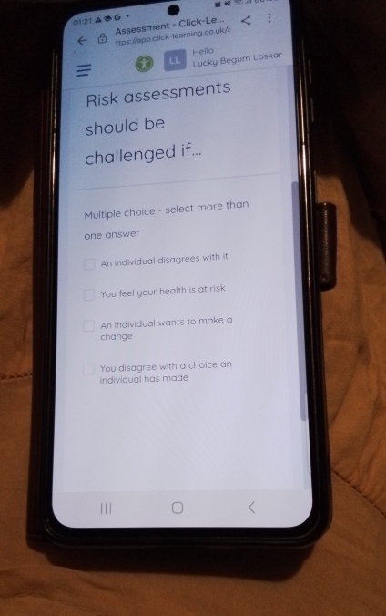 01:21 ▲ G。
Assessment - Click-Le...
ttps://app.click-learning.co.uk/
= x LL Lucky Begum Loskar Hello
Risk assessments
should be
challenged if...
Multiple choice - select more than
one answer
An individual disagrees with it
You feel your health is at risk
An individual wants to make a
change
You disagree with a choice an
individual has made