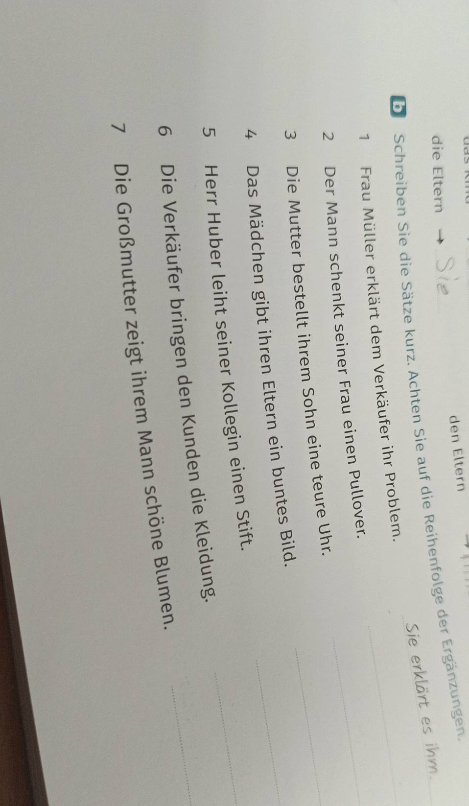 den Eltern 
die Eltern 
Dr Schreiben Sie die Sätze kurz. Achten Sie auf die Reihenfolge der Ergänzungen. 
Sie erklärt es ihm. 
1 Frau Müller erklärt dem Verkäufer ihr Problem._ 
2 Der Mann schenkt seiner Frau einen Pullover._ 
3 Die Mutter bestellt ihrem Sohn eine teure Uhr._ 
_ 
4 Das Mädchen gibt ihren Eltern ein buntes Bild._ 
5 Herr Huber leiht seiner Kollegin einen Stift. 
6 Die Verkäufer bringen den Kunden die Kleidung._ 
7 Die Großmutter zeigt ihrem Mann schöne Blumen.
