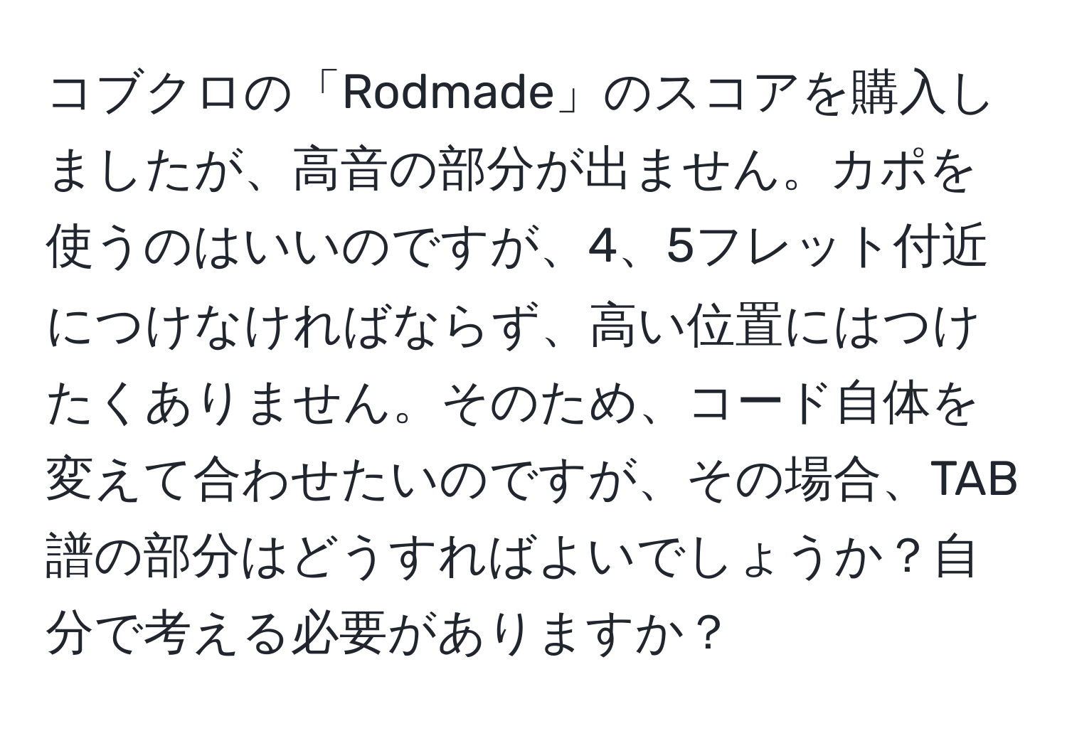 コブクロの「Rodmade」のスコアを購入しましたが、高音の部分が出ません。カポを使うのはいいのですが、4、5フレット付近につけなければならず、高い位置にはつけたくありません。そのため、コード自体を変えて合わせたいのですが、その場合、TAB譜の部分はどうすればよいでしょうか？自分で考える必要がありますか？