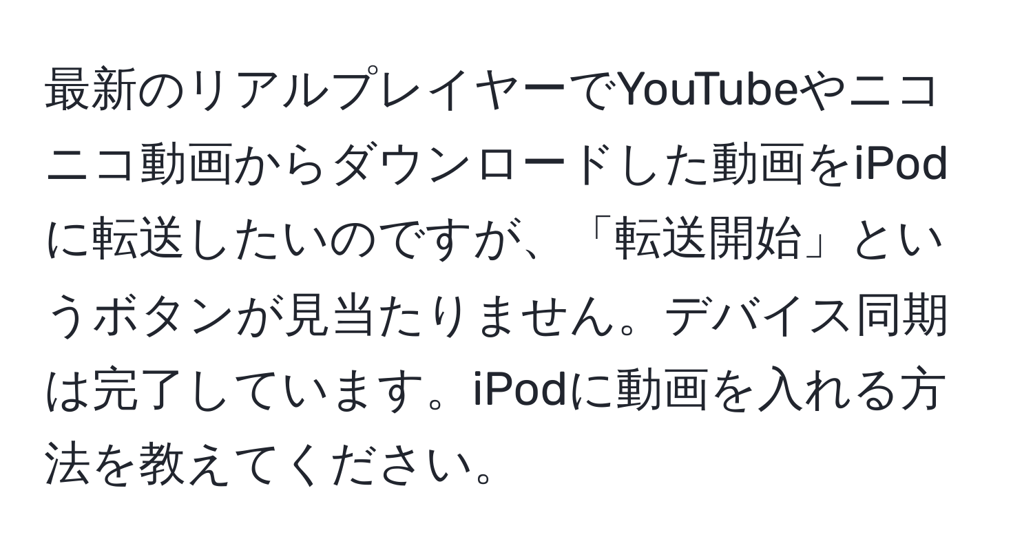 最新のリアルプレイヤーでYouTubeやニコニコ動画からダウンロードした動画をiPodに転送したいのですが、「転送開始」というボタンが見当たりません。デバイス同期は完了しています。iPodに動画を入れる方法を教えてください。