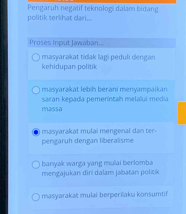 Pengaruh negatif teknologi dalam bidang
politik terlihat dari...
Proses Input Jawaban...
masyarakat tidak lagi peduli dengan
kehidupan politik
masyarakat lebih berani menyampaikan
saran kepada pemerintah melalui media
massa
masyarakat mulai mengenal dan ter-
pengaruh dengan liberalisme
banyak warga yang mulai berlomba
mengajukan diri dalam jabatan politik
masyarakat mulai berperilaku konsumtif