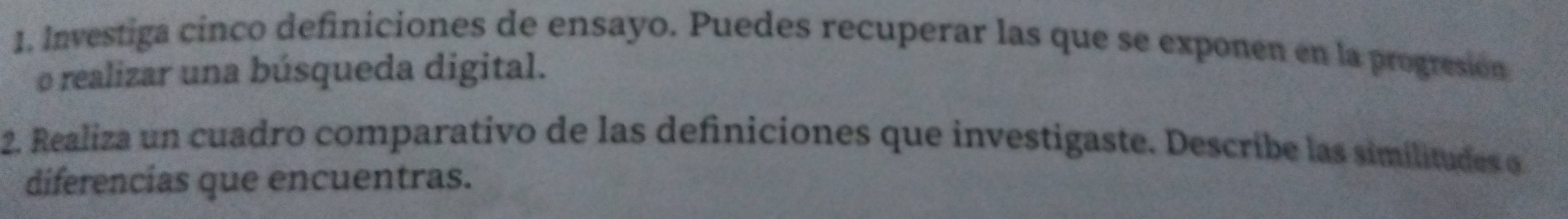 Investiga cinco definiciones de ensayo. Puedes recuperar las que se exponen en la progresión 
o realizar una búsqueda digital. 
2. Realiza un cuadro comparativo de las definiciones que investigaste. Describe las similitudes e 
diferencias que encuentras.