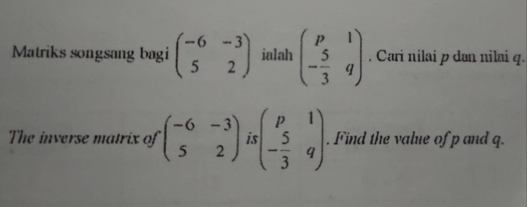 Matriks songsang bagi beginpmatrix -6&-3 5&2endpmatrix ialah beginpmatrix p&1 - 5/3 &qendpmatrix. Cari nilai p dən nilai q. 
The inverse matrix of beginpmatrix -6&-3 5&2endpmatrix is beginpmatrix p&1 - 5/3 &qendpmatrix. Find the value of p and q.