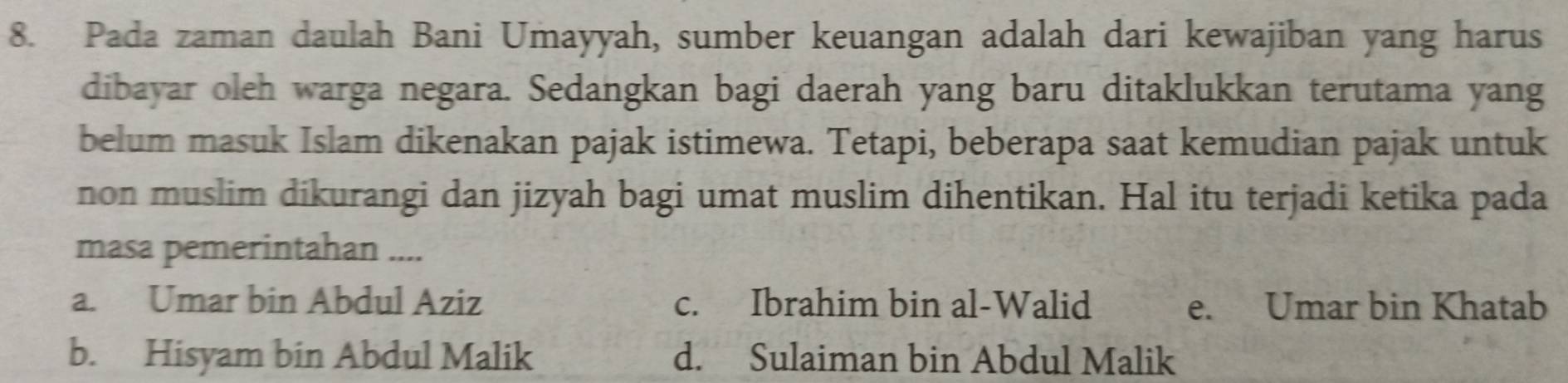 Pada zaman daulah Bani Umayyah, sumber keuangan adalah dari kewajiban yang harus
dibayar oleh warga negara. Sedangkan bagi daerah yang baru ditaklukkan terutama yang
belum masuk Islam dikenakan pajak istimewa. Tetapi, beberapa saat kemudian pajak untuk
non muslim dikurangi dan jizyah bagi umat muslim dihentikan. Hal itu terjadi ketika pada
masa pemerintahan ....
a. Umar bin Abdul Aziz c. Ibrahim bin al-Walid e. Umar bin Khatab
b. Hisyam bin Abdul Malik d. Sulaiman bin Abdul Malik