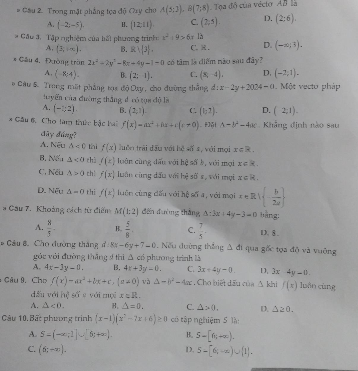 》 Câu 2. Trong mặt phẳng tọa độ Oxy cho A(5;3),B(7;8). Tọa độ của vécto AB là
C.
A. (-2;-5). B. (12;11). (2;5).
D. (2;6).
# Câu 3. Tập nghiệm của bất phương trình: x^2+9>6x là
A. (3;+∈fty ). B. R| 3 . C. R .
D. (-∈fty ;3).
» Câu 4. Đường tròn 2x^2+2y^2-8x+4y-1=0 có tâm là điểm nào sau đây?
D.
A. (-8;4). (2;-1). (8;-4). (-2;1).
B.
C.
Câu 5. Trong mặt phẳng tọa độOxy, cho đường thắng d:x-2y+2024=0. Một vecto pháp
tuyến của đường thắng đ có tọa độ là
A. (-1;2).
B. (2;1). C. (1;2). D. (-2;1).
» Câu 6. Cho tam thức bậc hai f(x)=ax^2+bx+c(c!= 0). Đặt △ =b^2-4ac. Khắng định nào sau
đây đúng?
A. Nếu △ <0</tex> thì f(x) luôn trái dấu với hệ số a, với mọi x∈ R.
B. Nếu △ <0</tex> thì f(x) luôn cùng dấu với hệ số b, với mọi x∈ R.
C. Nếu △ >0 thì f(x) luôn cùng dấu với hệ số a, với mọi x∈ R.
D. Nếu △ =0 thì f(x) luôn cùng dấu với hệ số a , với mọi x∈ R| - b/2a 
» Câu 7. Khoảng cách từ điểm M(1;2) đến đường thắng △ :3x+4y-3=0 bằng:
B.
C.
A.  8/5 .  5/8 .  7/5 . D. 8.
» Câu 8. Cho đường thắng d:8x-6y+7=0. Nếu đường thắng △ di qua gốc tọa độ và vuông
góc với đường thắng d thì △ có phương trình là
A. 4x-3y=0. B. 4x+3y=0. C. 3x+4y=0. D. 3x-4y=0.
Câu 9. Cho f(x)=ax^2+bx+c,(a!= 0) và △ =b^2-4ac. Cho biết dấu của △ khi f(x) luôn cùng
dấu với hệ số a với mọi x∈ R.
A. △ <0. B. △ =0. C. △ >0.
D. △ ≥ 0.
Câu 10.Bất phương trình (x-1)(x^2-7x+6)≥ 0 có tập nghiệm S là:
A. S=(-∈fty ;1]∪ [6;+∈fty ). B. S=[6;+∈fty ).
C. (6;+∈fty ). D. S=[6;+∈fty )∪  1 .