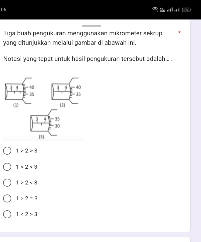 .06 ..I| ..1
Tiga buah pengukuran menggunakan mikrometer sekrup *
yang ditunjukkan melalui gambar di abawah ini.
Notasi yang tepat untuk hasil pengukuran tersebut adalah... .
_   4 40
35
(2)
_ 3 4 35
30
(3)
1>2>3
1<2<3
1>2<3</tex>
1>2=3
1<2>3