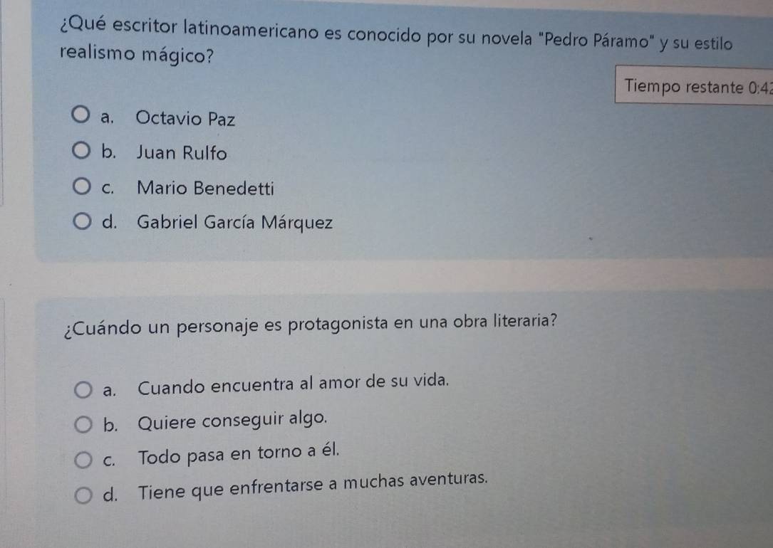 ¿Qué escritor latinoamericano es conocido por su novela "Pedro Páramo" y su estilo
realismo mágico?
Tiempo restante 0:4
a. Octavio Paz
b. Juan Rulfo
c. Mario Benedetti
d. Gabriel García Márquez
¿Cuándo un personaje es protagonista en una obra literaria?
a. Cuando encuentra al amor de su vida.
b. Quiere conseguir algo.
c. Todo pasa en torno a él.
d. Tiene que enfrentarse a muchas aventuras.