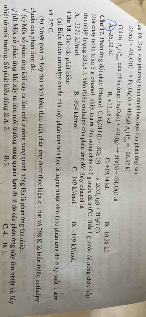 Dựa vào phương trình nhiệt hóa học của phản ứng sau:
3Fe(s)+4H_2O(l)to Fe_3O_4(s)+4H_2(g)△ _rH_(298)°=+26,32kJ
Giá trị △ _rH_(298)° của phản ứng: Fe_3O_4(s)+4H_2(g)to 3Fe(s)+4H_2O(l) là
A.-26,32 kJ. B. +13,16 kJ. C. +19,74kJ. D. -10,28 kJ.
Cầu 17. Phản ứng đốt cháy Ethanol: C_2H_5OH(l)+3O_2(g)to 2CO_2(g)+3H_2O (1)
Đốt cháy hoàn toàn 5 g ethanol, nhiệt tỏa ra làm nóng chảy 447 g nước đá ở 0°C. Biết 1 g nước đá nóng chảy hấp
thụ nhiệt lượng 333,5 J, biến thiên enthalpy của phản ứng đốt cháy ethanol là
A. -1371 kJ/mol. B. -954 kJ/mol. C. -149 kJ/mol. D. +149 kJ/mol.
Câu 18. Cho các phát biểu:
(a) Biến thiên enthalpy chuẩn của một phản ứng hóa học là lượng nhiệt kèm theo phản ứng đó ở áp suất 1 atm
và 25°C.
(b) Nhiệt (tỏa ra hay thu vào) kèm theo một phản ứng được thực hiện ở 1 bar và 298 K là biến thiên enthalpy
chuẩn của phản ứng đó.
(c) Một số phản ứng khi xảy ra làm môi trường xung quanh nóng lên là phản ứng thu nhiệt.
√ (d) Một số phản ứng khi xảy ra làm môi trường xung quanh lạnh đi là do các phản ứng này thu nhiệt và lấy
nhiệt từ môi trường. Số phát biểu đúng là A. 2. B. 3. C. 4. D. 1.