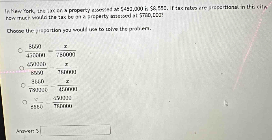 In New York, the tax on a property assessed at $450,000 is $8,550. If tax rates are proportional in this city,
how much would the tax be on a property assessed at $780,000?
Choose the proportion you would use to solve the problem.
 8550/450000 = x/780000 
 450000/8550 = x/780000 
 8550/780000 = x/450000 
 x/8550 = 450000/780000 
Answer: $□