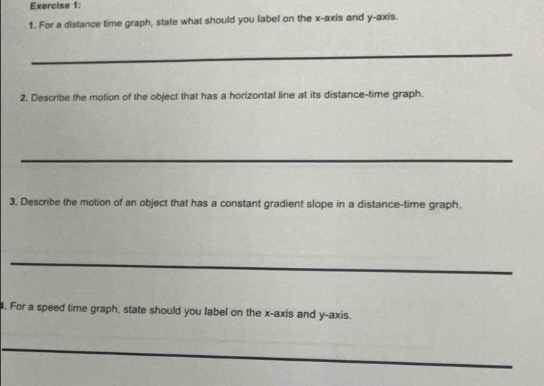 For a distance time graph, state what should you label on the x-axis and y-axis. 
2. Describe the motion of the object that has a horizontal line at its distance-time graph. 
3. Describe the motion of an object that has a constant gradient slope in a distance-time graph. 
4. For a speed time graph, state should you label on the x-axis and y-axis.