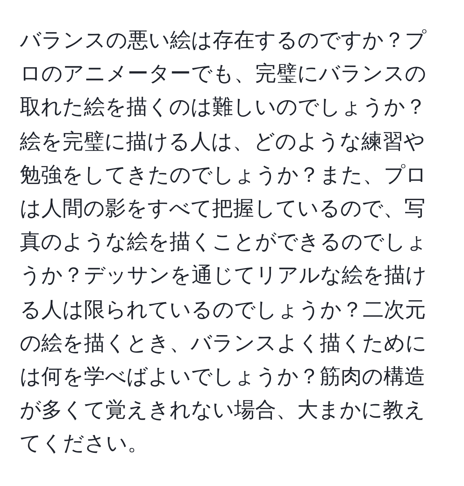 バランスの悪い絵は存在するのですか？プロのアニメーターでも、完璧にバランスの取れた絵を描くのは難しいのでしょうか？絵を完璧に描ける人は、どのような練習や勉強をしてきたのでしょうか？また、プロは人間の影をすべて把握しているので、写真のような絵を描くことができるのでしょうか？デッサンを通じてリアルな絵を描ける人は限られているのでしょうか？二次元の絵を描くとき、バランスよく描くためには何を学べばよいでしょうか？筋肉の構造が多くて覚えきれない場合、大まかに教えてください。