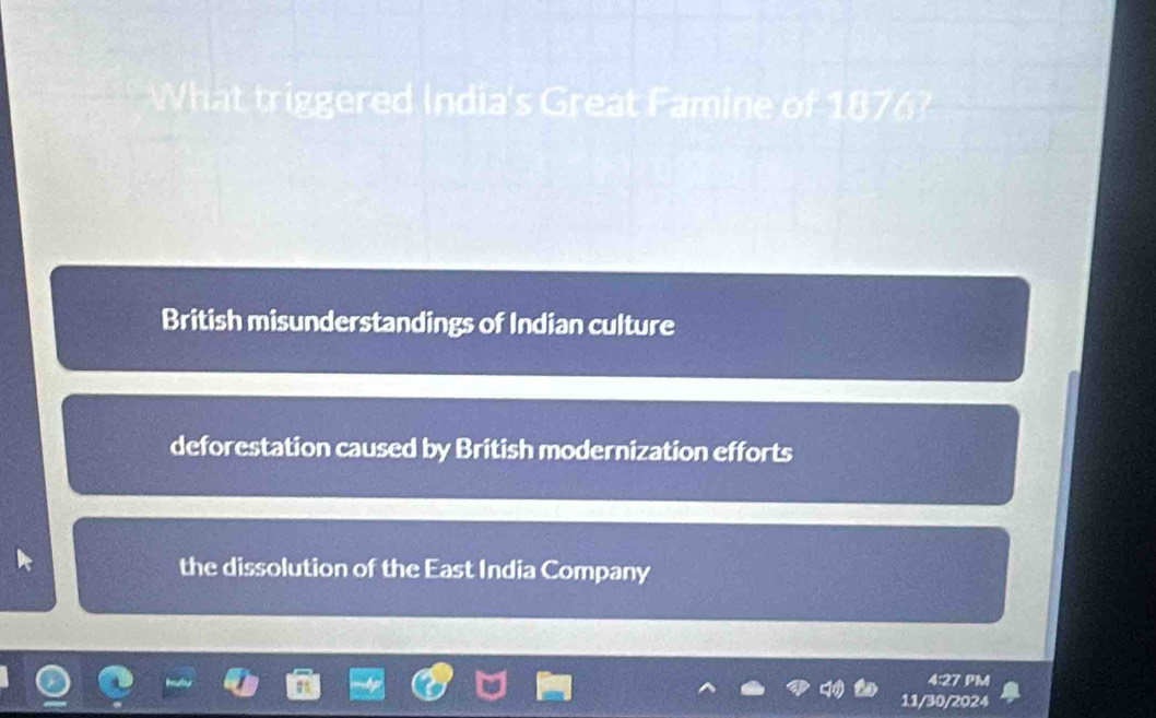 What triggered India's Great Famine of 1876?
British misunderstandings of Indian culture
deforestation caused by British modernization efforts
the dissolution of the East India Company
4:27 PM
11/30/2024